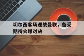 平博-切尔西客场迎战曼联，备受期待火爆对决