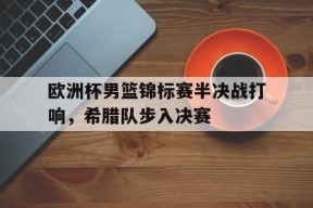 平博下载-欧洲杯男篮锦标赛半决战打响，希腊队步入决赛