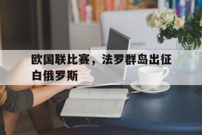 平博官网-欧国联比赛，法罗群岛出征白俄罗斯
