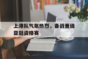 平博官网-上港队气氛热烈，备战晋级亚冠资格赛