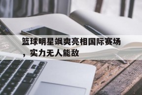 平博官网-篮球明星飒爽亮相国际赛场，实力无人能敌