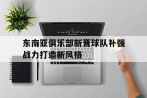 平博体育-东南亚俱乐部新晋球队补强战力打造新风格